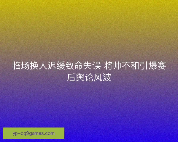 临场换人迟缓致命失误 将帅不和引爆赛后舆论风波